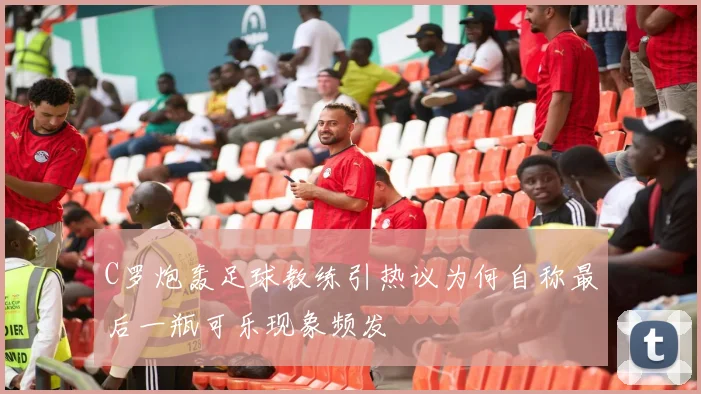 C罗炮轰足球教练引热议为何自称最后一瓶可乐现象频发