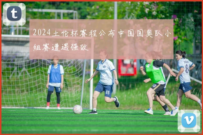 2024土伦杯赛程公布中国国奥队小组赛遭遇强敌