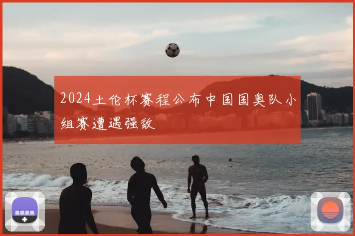 2024土伦杯赛程公布中国国奥队小组赛遭遇强敌